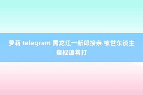 萝莉 telegram 黑龙江一新郎接亲 被世东谈主捏棍追着打