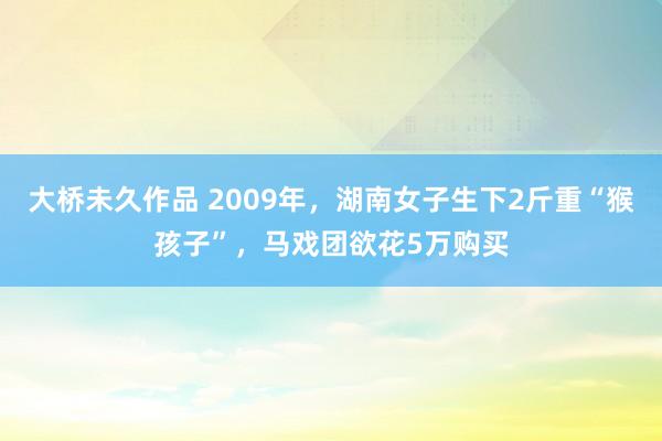 大桥未久作品 2009年，湖南女子生下2斤重“猴孩子”，马戏团欲花5万购买