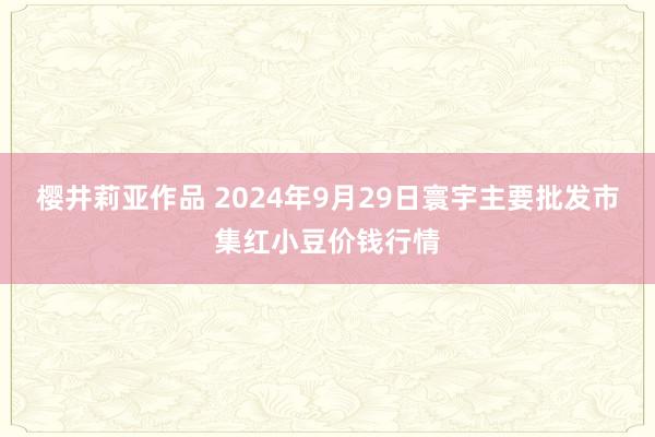 樱井莉亚作品 2024年9月29日寰宇主要批发市集红小豆价钱行情