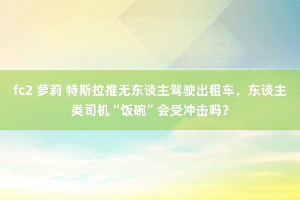 fc2 萝莉 特斯拉推无东谈主驾驶出租车，东谈主类司机“饭碗”会受冲击吗？