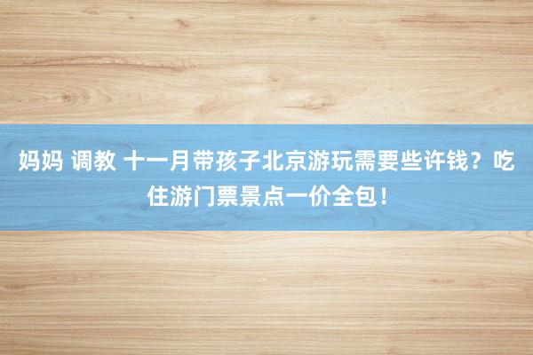 妈妈 调教 十一月带孩子北京游玩需要些许钱？吃住游门票景点一价全包！