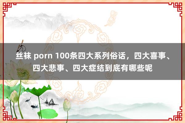 丝袜 porn 100条四大系列俗话，四大喜事、四大悲事、四大症结到底有哪些呢