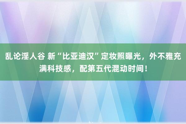 乱论淫人谷 新“比亚迪汉”定妆照曝光，外不雅充满科技感，配第五代混动时间！