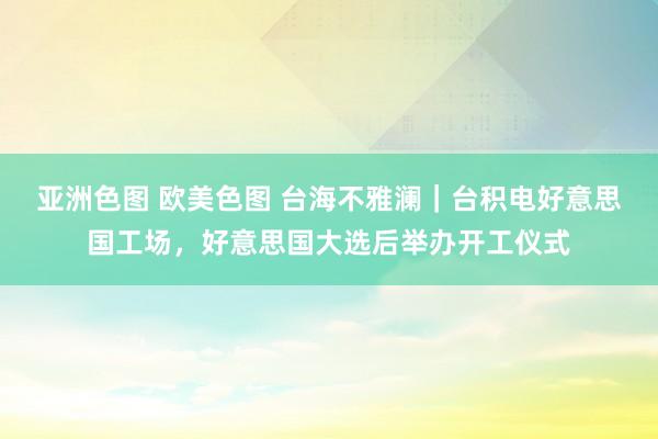 亚洲色图 欧美色图 台海不雅澜｜台积电好意思国工场，好意思国大选后举办开工仪式