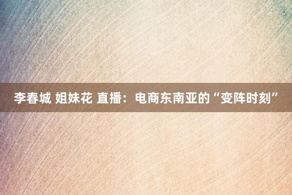 李春城 姐妹花 直播：电商东南亚的“变阵时刻”