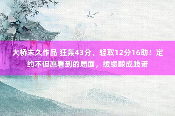 大桥未久作品 狂轰43分，轻取12分16助！定约不但愿看到的局面，缓缓酿成践诺