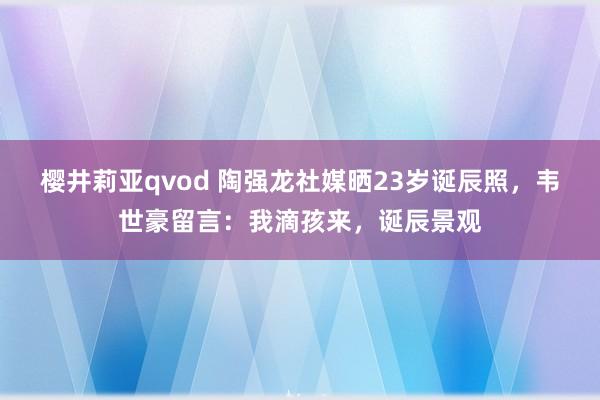 樱井莉亚qvod 陶强龙社媒晒23岁诞辰照，韦世豪留言：我滴孩来，诞辰景观