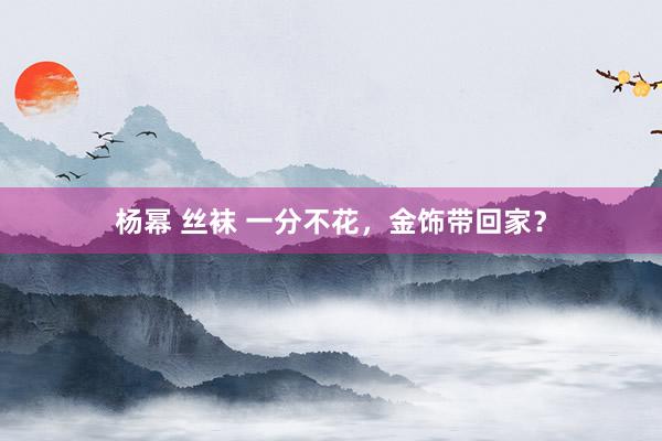 杨幂 丝袜 一分不花，金饰带回家？