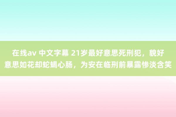 在线av 中文字幕 21岁最好意思死刑犯，貌好意思如花却蛇蝎心肠，为安在临刑前暴露惨淡含笑