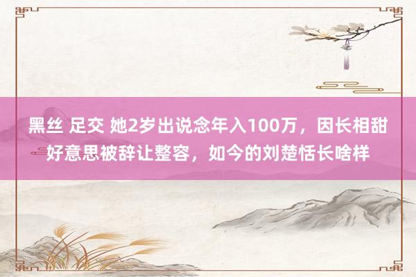 黑丝 足交 她2岁出说念年入100万，因长相甜好意思被辞让整容，如今的刘楚恬长啥样