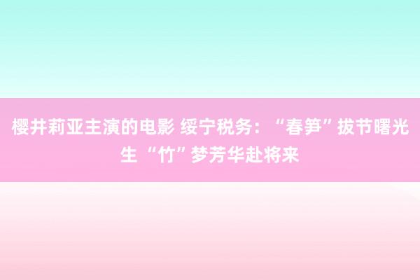 樱井莉亚主演的电影 绥宁税务：“春笋”拔节曙光生 “竹”梦芳华赴将来