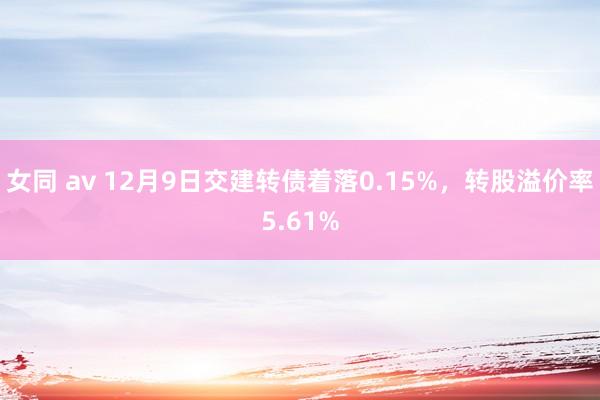 女同 av 12月9日交建转债着落0.15%，转股溢价率5.61%