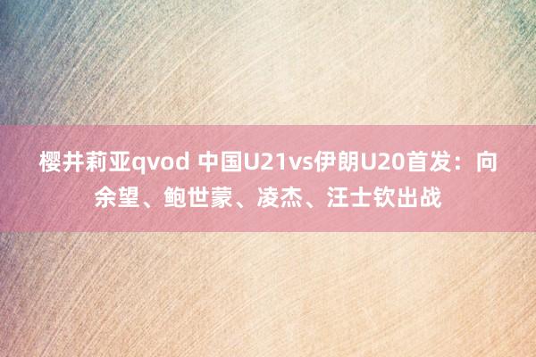 樱井莉亚qvod 中国U21vs伊朗U20首发：向余望、鲍世蒙、凌杰、汪士钦出战