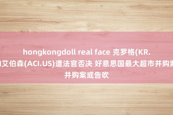 hongkongdoll real face 克罗格(KR.US)收购艾伯森(ACI.US)遭法官否决 好意思国最大超市并购案或告吹