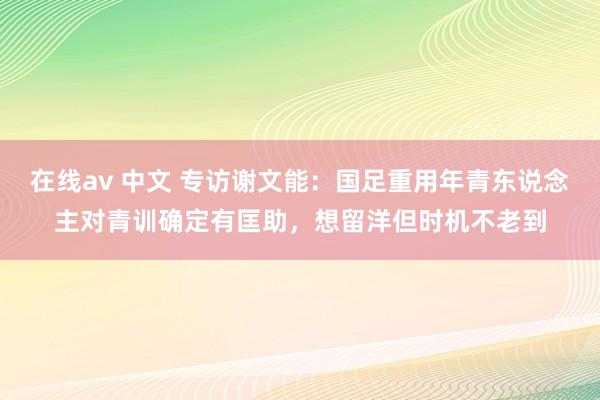 在线av 中文 专访谢文能：国足重用年青东说念主对青训确定有匡助，想留洋但时机不老到