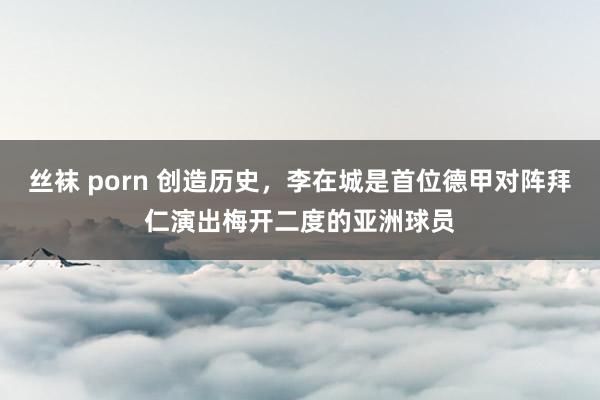 丝袜 porn 创造历史，李在城是首位德甲对阵拜仁演出梅开二度的亚洲球员