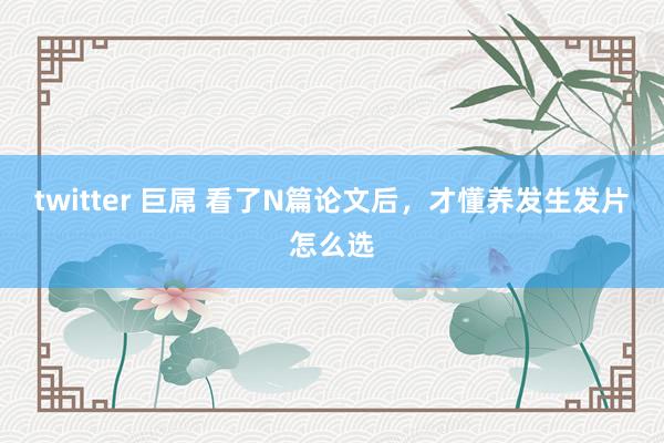 twitter 巨屌 看了N篇论文后,才懂养发生发片怎么选