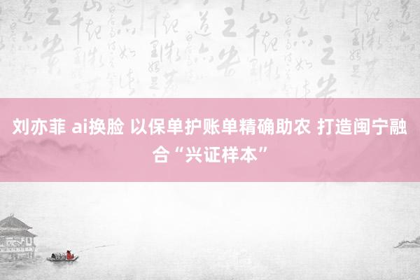 刘亦菲 ai换脸 以保单护账单精确助农 打造闽宁融合“兴证样本”