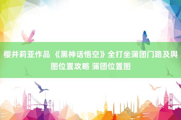 樱井莉亚作品 《黑神话悟空》全打坐蒲团门路及舆图位置攻略 蒲团位置图
