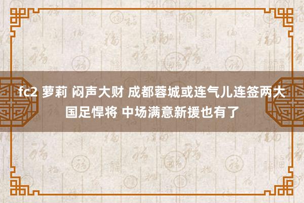 fc2 萝莉 闷声大财 成都蓉城或连气儿连签两大国足悍将 中场满意新援也有了