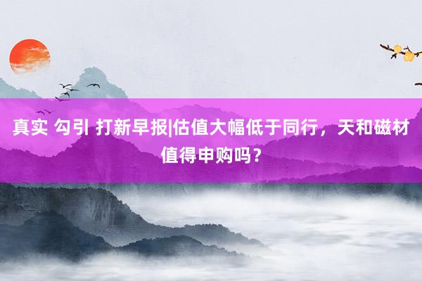 真实 勾引 打新早报|估值大幅低于同行，天和磁材值得申购吗？