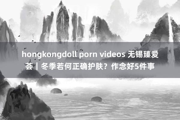 hongkongdoll porn videos 无锡臻爱荟｜冬季若何正确护肤？作念好5件事