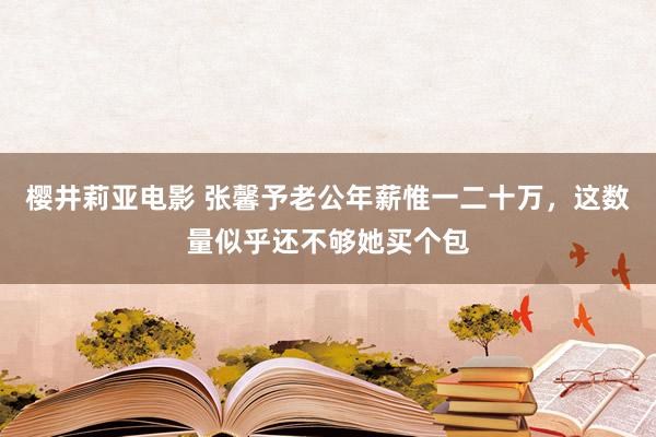 樱井莉亚电影 张馨予老公年薪惟一二十万，这数量似乎还不够她买个包