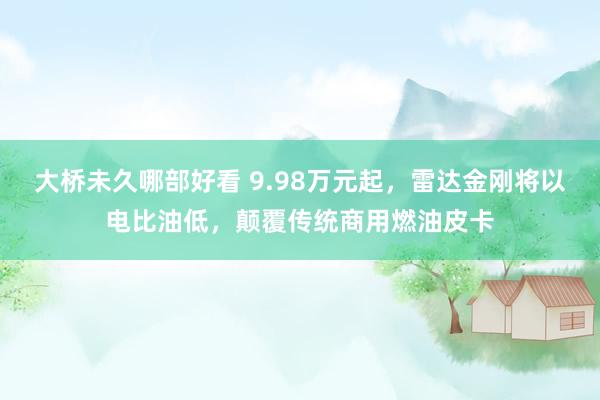 大桥未久哪部好看 9.98万元起，雷达金刚将以电比油低，颠覆传统商用燃油皮卡