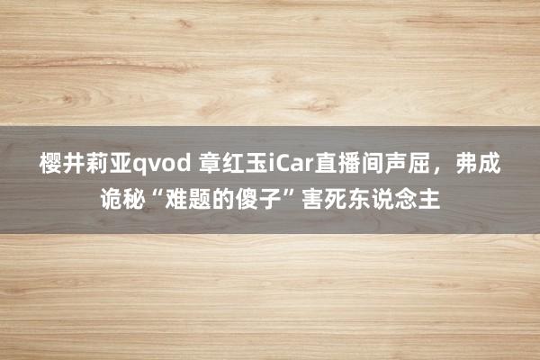 樱井莉亚qvod 章红玉iCar直播间声屈，弗成诡秘“难题的傻子”害死东说念主