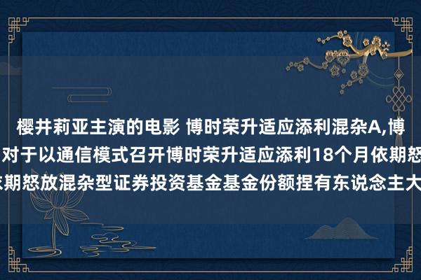樱井莉亚主演的电影 博时荣升适应添利混杂A,博时荣升适应添利混杂C: 对于以通信模式召开博时荣升适应添利18个月依期怒放混杂型证券投资基金基金份额捏有东说念主大会的第二次辅导性公告