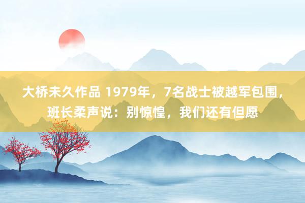 大桥未久作品 1979年，7名战士被越军包围，班长柔声说：别惊惶，我们还有但愿
