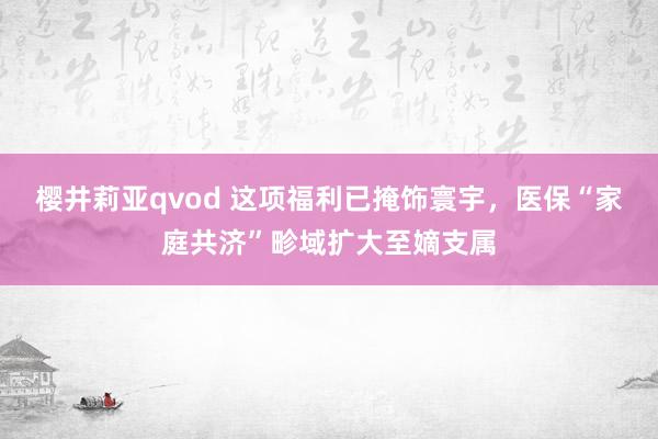 樱井莉亚qvod 这项福利已掩饰寰宇，医保“家庭共济”畛域扩大至嫡支属