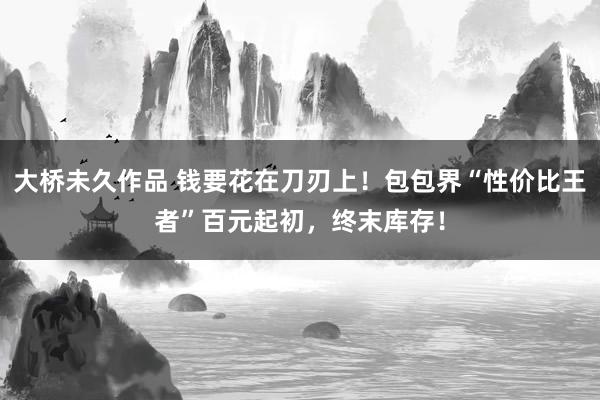大桥未久作品 钱要花在刀刃上！包包界“性价比王者”百元起初，终末库存！