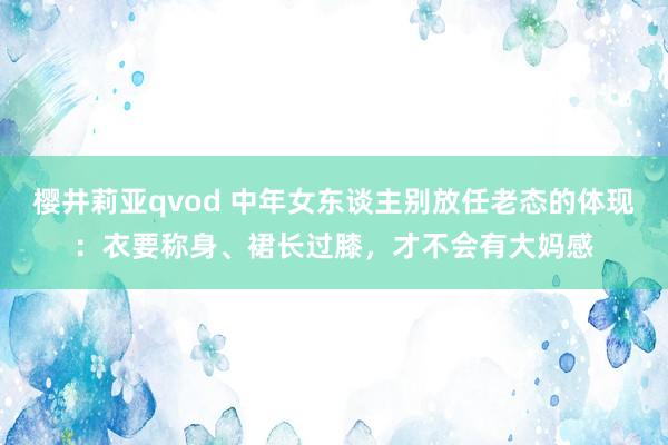 樱井莉亚qvod 中年女东谈主别放任老态的体现：衣要称身、裙长过膝，才不会有大妈感