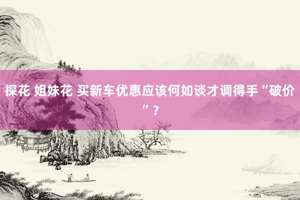 探花 姐妹花 买新车优惠应该何如谈才调得手“破价”？