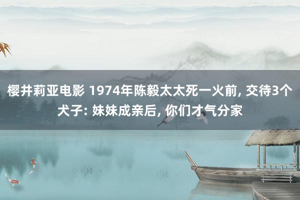 樱井莉亚电影 1974年陈毅太太死一火前， 交待3个犬子: 妹妹成亲后， 你们才气分家