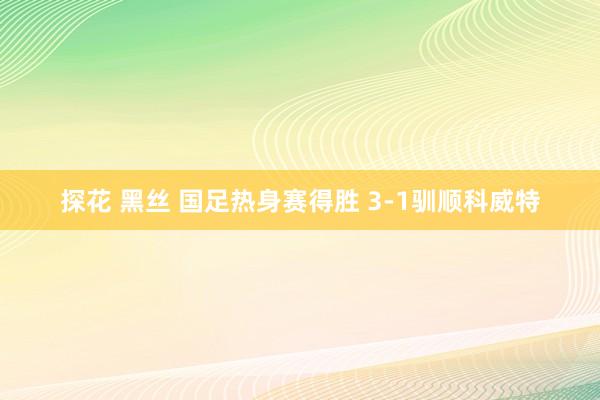 探花 黑丝 国足热身赛得胜 3-1驯顺科威特