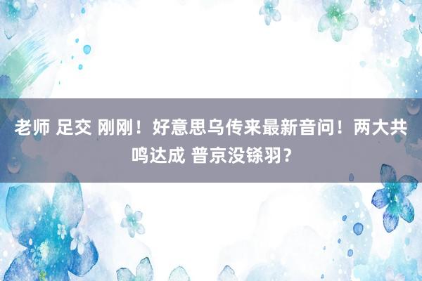老师 足交 刚刚！好意思乌传来最新音问！两大共鸣达成 普京没铩羽？