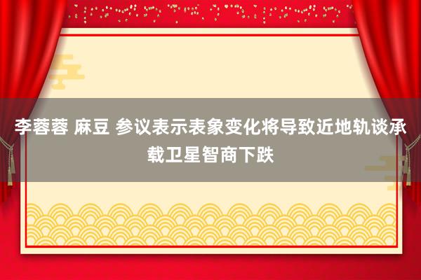 李蓉蓉 麻豆 参议表示表象变化将导致近地轨谈承载卫星智商下跌