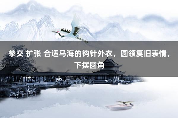 拳交 扩张 合适马海的钩针外衣，圆领复旧表情，下摆圆角