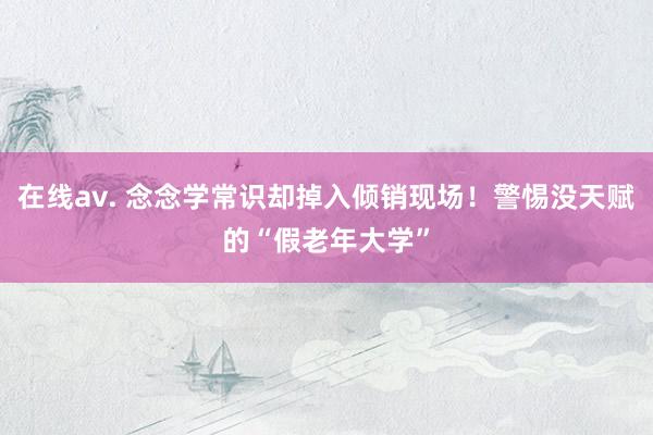 在线av. 念念学常识却掉入倾销现场！警惕没天赋的“假老年大学”
