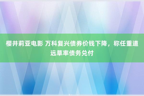 樱井莉亚电影 万科复兴债券价钱下降，称任重道远草率债务兑付