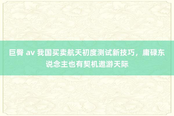 巨臀 av 我国买卖航天初度测试新技巧，庸碌东说念主也有契机遨游天际