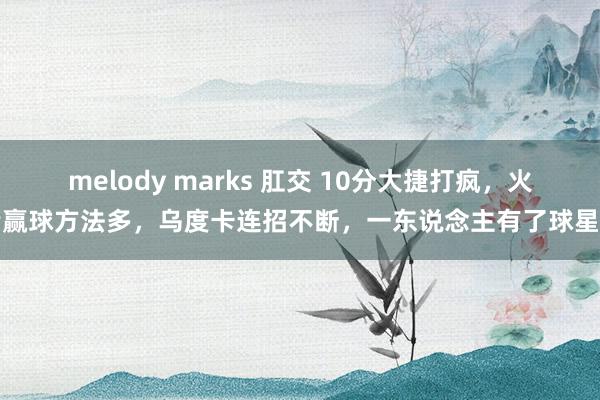 melody marks 肛交 10分大捷打疯，火箭赢球方法多，乌度卡连招不断，一东说念主有了球星样
