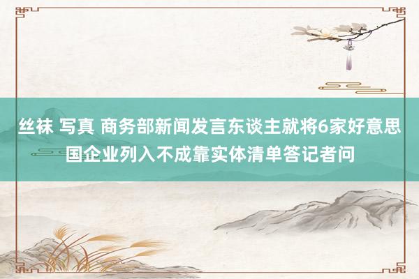 丝袜 写真 商务部新闻发言东谈主就将6家好意思国企业列入不成靠实体清单答记者问