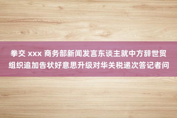 拳交 xxx 商务部新闻发言东谈主就中方辞世贸组织追加告状好意思升级对华关税递次答记者问