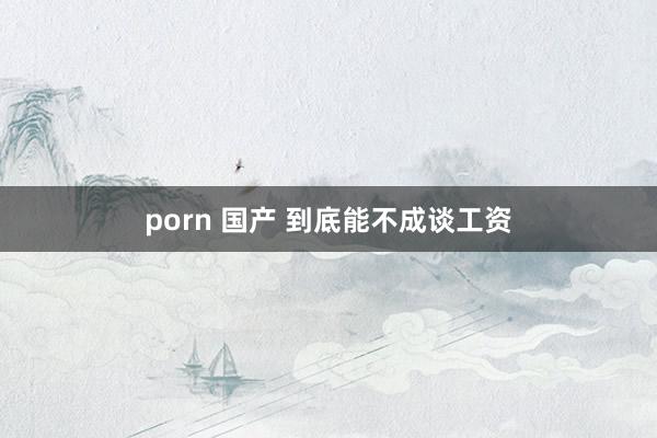 porn 国产 到底能不成谈工资