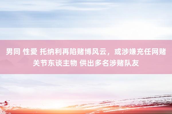 男同 性愛 托纳利再陷赌博风云，或涉嫌充任网赌关节东谈主物 供出多名涉赌队友