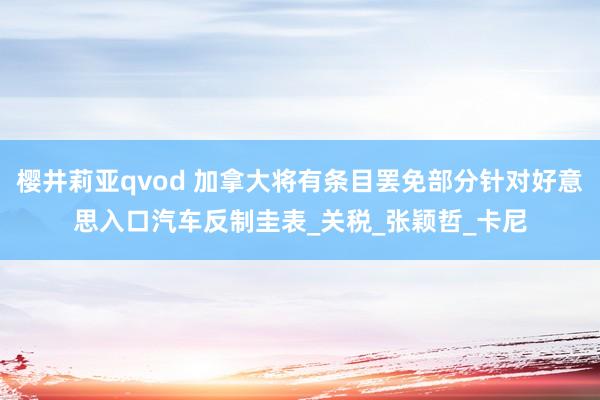 樱井莉亚qvod 加拿大将有条目罢免部分针对好意思入口汽车反制圭表_关税_张颖哲_卡尼