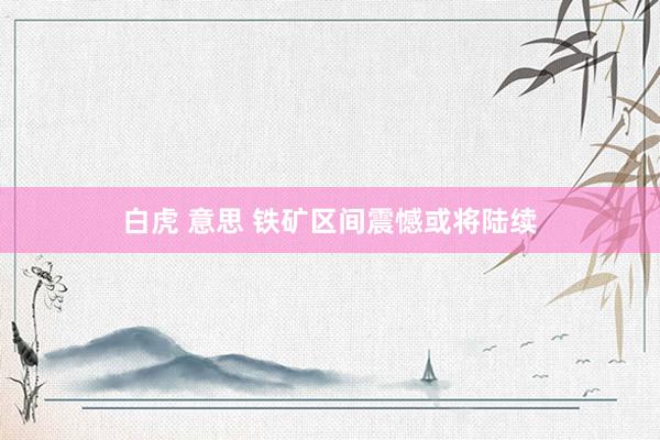 白虎 意思 铁矿区间震憾或将陆续